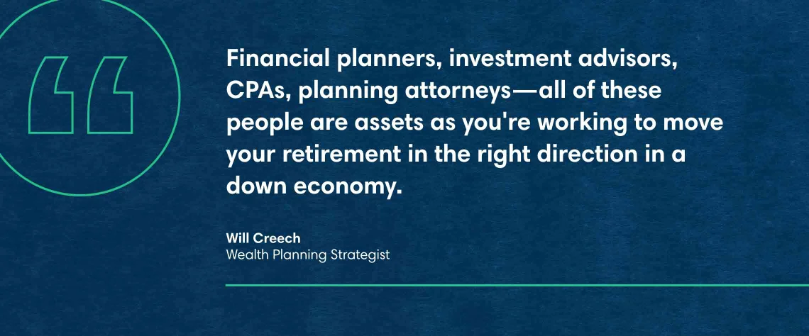 Will Creech, Wealth Planning Strategist quote: Financial planners, investment advisors, CPAs, planning attorneys—all of these people are assets as you're working to move your retirement in the right direction in a down economy, Your retirement is as good as your plan.