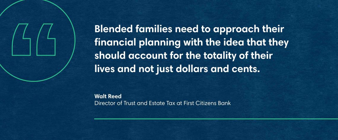 Blended families need to approach their financial planning with the idea that they should account for the totality of their lives and not just dollars and cents, says Walt Reed, Director of Trust and Estate Tax at First Citizens Bank.